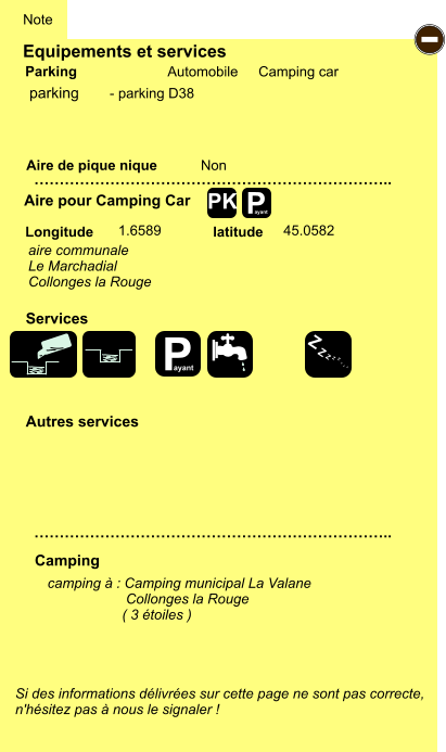 Equipements et services Aire de pique nique  Note Automobile Camping car Parking Aire pour Camping Car  Camping Longitude latitude Si des informations délivrées sur cette page ne sont pas correcte,  n'hésitez pas à nous le signaler !  camping à : Camping municipal La Valane                     Collonges la Rouge                    ( 3 étoiles )     …………………………………………………………….. …………………………………………………………….. Non  1.6589 45.0582  Autres services  Services P ayant - P ayant Z Z Z Z Z Z Z Z PK parking aire communale Le Marchadial Collonges la Rouge - parking D38