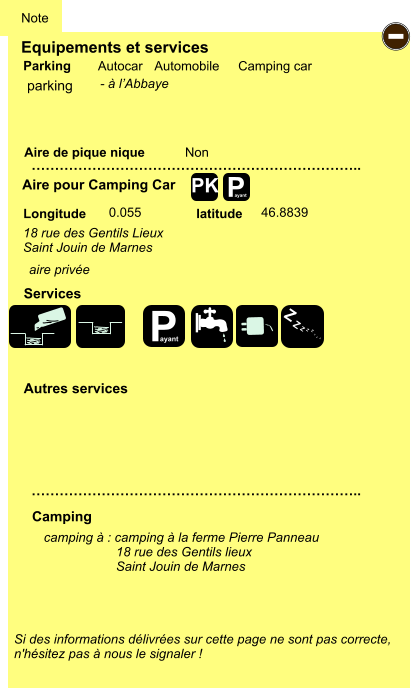 Equipements et services Aire de pique nique  Note Autocar Automobile Camping car Parking Aire pour Camping Car  Camping Longitude latitude Si des informations délivrées sur cette page ne sont pas correcte,  n'hésitez pas à nous le signaler !  camping à : camping à la ferme Pierre Panneau                     18 rue des Gentils lieux                     Saint Jouin de Marnes       …………………………………………………………….. …………………………………………………………….. Non  0.055 46.8839  Autres services  Services P ayant - P ayant Z Z Z Z Z Z Z Z PK parking 18 rue des Gentils Lieux Saint Jouin de Marnes aire privée - à l’Abbaye