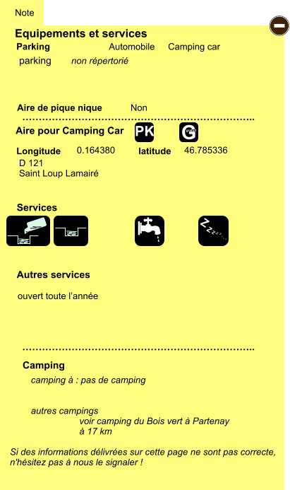 Equipements et services Aire de pique nique  Note Automobile Camping car Parking Aire pour Camping Car  Camping Longitude latitude Si des informations délivrées sur cette page ne sont pas correcte,  n'hésitez pas à nous le signaler !  camping à : pas de camping   autres campings                     voir camping du Bois vert à Partenay                    à 17 km    …………………………………………………………….. …………………………………………………………….. Non  0.164380 46.785336  Autres services  Services - Z Z Z Z Z Z Z Z G gratuit PK parking D 121  Saint Loup Lamairé ouvert toute l’année non répertorié