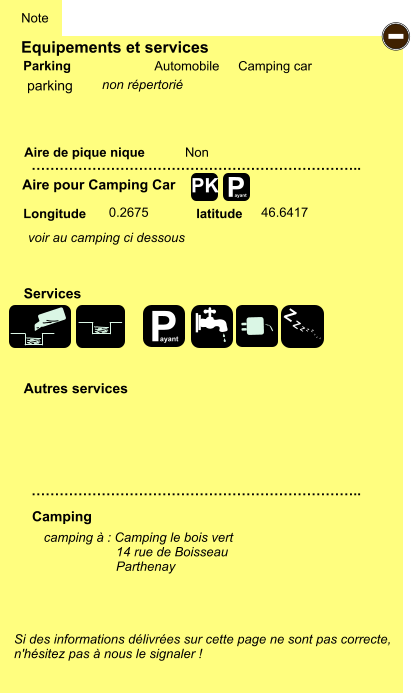 Equipements et services Aire de pique nique  Note Automobile Camping car Parking Aire pour Camping Car  Camping Longitude latitude Si des informations délivrées sur cette page ne sont pas correcte,  n'hésitez pas à nous le signaler !  camping à : Camping le bois vert                     14 rue de Boisseau                     Parthenay     …………………………………………………………….. …………………………………………………………….. Non  0.2675 46.6417  Autres services  Services P ayant - P ayant Z Z Z Z Z Z Z Z PK parking voir au camping ci dessous non répertorié