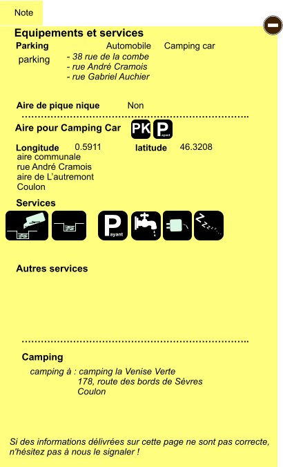 Si des informations délivrées sur cette page ne sont pas correcte,  n'hésitez pas à nous le signaler !  Equipements et services Aire de pique nique  Note Automobile Camping car Parking Aire pour Camping Car  Camping Longitude latitude camping à : camping la Venise Verte                    178, route des bords de Sèvres                    Coulon   …………………………………………………………….. …………………………………………………………….. Non  0.5911 46.3208  Autres services  Services P ayant - P ayant Z Z Z Z Z Z Z Z PK parking aire communale rue André Cramois aire de L’autremont Coulon - 38 rue de la combe - rue André Cramois - rue Gabriel Auchier