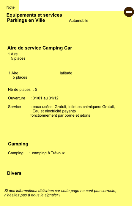 Equipements et services Note Automobile Parkings en Ville Aire de service Camping Car      1 Aire      5 places  Camping    Camping     1 camping à Trévoux  1 Aire      5 places          latitude Si des informations délivrées sur cette page ne sont pas correcte,  n'hésitez pas à nous le signaler !  Divers Nb de places  : 5  Ouverture     : 01/01 au 31/12  Service         : eaux usées: Gratuit, toilettes chimiques: Gratuit,   Eau et électricité payants fonctionnement par borne et jetons     -